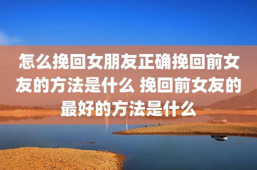 怎么挽回女朋友正确挽回前女友的方法是什么 挽回前女友的最好的方法是什么