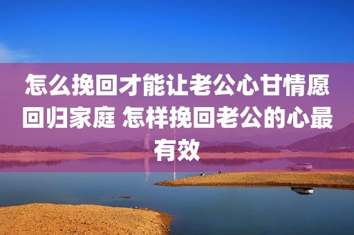 怎么挽回才能让老公心甘情愿回归家庭 怎样挽回老公的心最有效