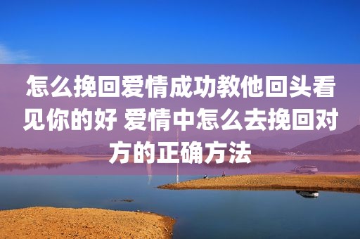 怎么挽回爱情成功教他回头看见你的好 爱情中怎么去挽回对方的正确方法