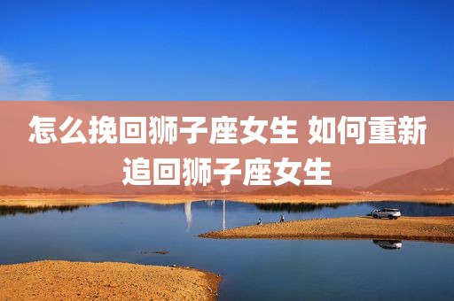 怎么挽回狮子座女生 如何重新追回狮子座女生