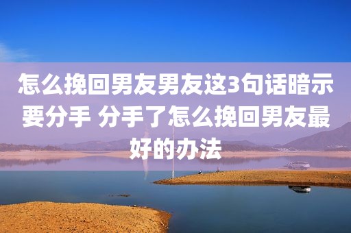 怎么挽回男友男友这3句话暗示要分手 分手了怎么挽回男友最好的办法