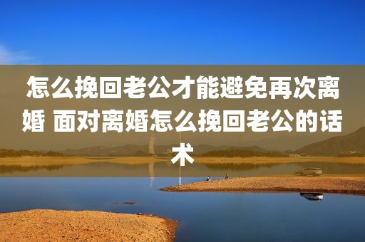 怎么挽回老公才能避免再次离婚 面对离婚怎么挽回老公的话术