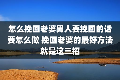 怎么挽回老婆男人要挽回的话要怎么做 挽回老婆的最好方法就是这三招