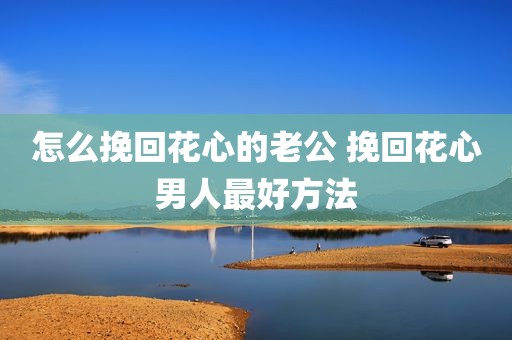 怎么挽回花心的老公 挽回花心男人最好方法