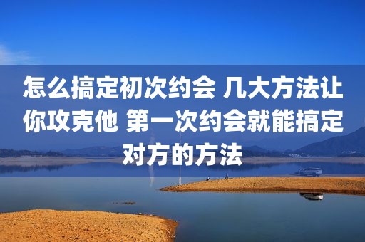 怎么搞定初次约会 几大方法让你攻克他 第一次约会就能搞定对方的方法