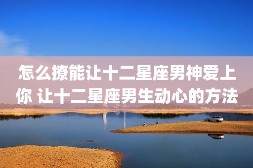 怎么撩能让十二星座男神爱上你 让十二星座男生动心的方法
