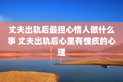 丈夫出轨后最担心情人做什么事 丈夫出轨后心里有愧疚的心理
