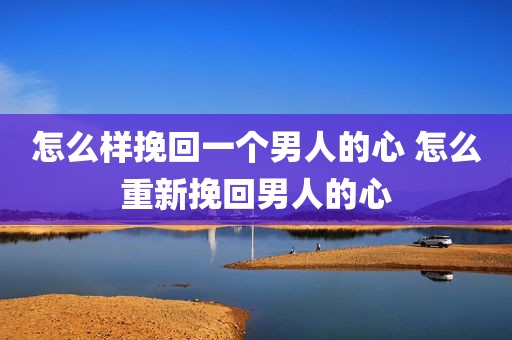 怎么样挽回一个男人的心 怎么重新挽回男人的心