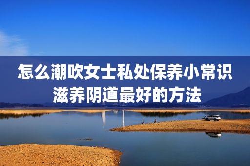 怎么潮吹女士私处保养小常识 滋养阴道最好的方法