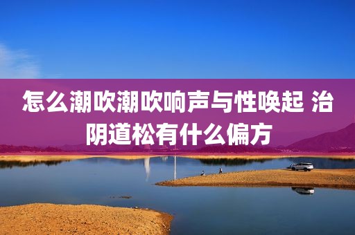 怎么潮吹潮吹响声与性唤起 治阴道松有什么偏方