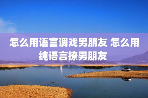 怎么用语言调戏男朋友 怎么用纯语言撩男朋友 