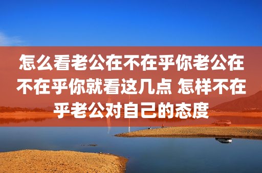 怎么看老公在不在乎你老公在不在乎你就看这几点 怎样不在乎老公对自己的态度