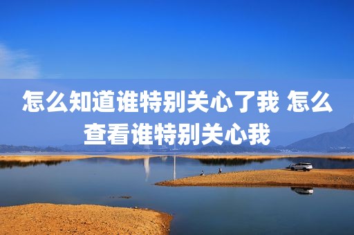 怎么知道谁特别关心了我 怎么查看谁特别关心我