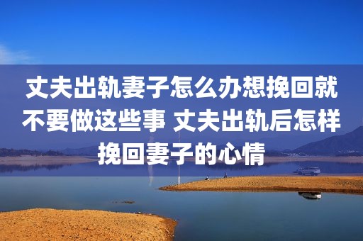 丈夫出轨妻子怎么办想挽回就不要做这些事 丈夫出轨后怎样挽回妻子的心情