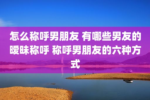 怎么称呼男朋友 有哪些男友的暧昧称呼 称呼男朋友的六种方式