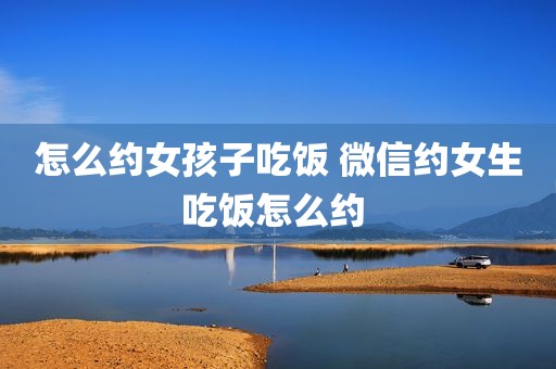 怎么约女孩子吃饭 微信约女生吃饭怎么约 