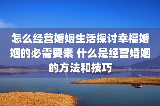 怎么经营婚姻生活探讨幸福婚姻的必需要素 什么是经营婚姻的方法和技巧
