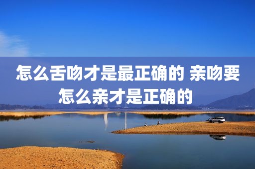 怎么舌吻才是最正确的 亲吻要怎么亲才是正确的 