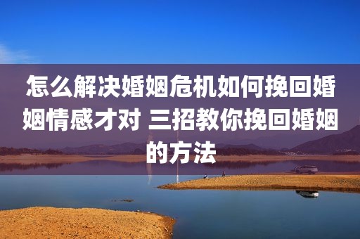 怎么解决婚姻危机如何挽回婚姻情感才对 三招教你挽回婚姻的方法