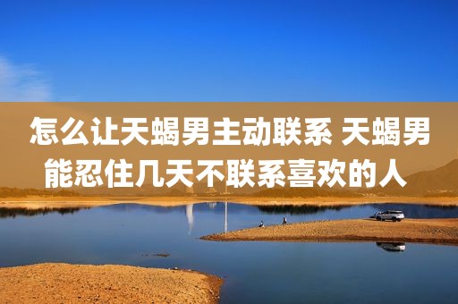 怎么让天蝎男主动联系 天蝎男能忍住几天不联系喜欢的人 