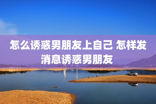 怎么诱惑男朋友上自己 怎样发消息诱惑男朋友 