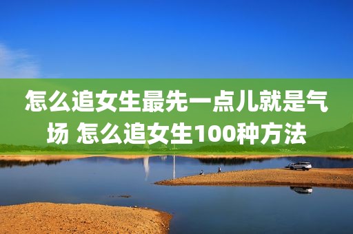 怎么追女生最先一点儿就是气场 怎么追女生100种方法