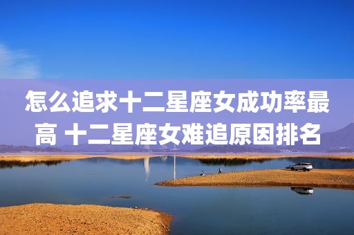怎么追求十二星座女成功率最高 十二星座女难追原因排名