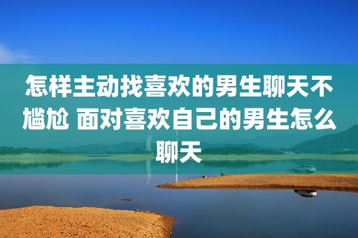 怎样主动找喜欢的男生聊天不尴尬 面对喜欢自己的男生怎么聊天