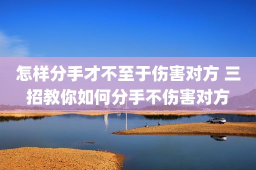 怎样分手才不至于伤害对方 三招教你如何分手不伤害对方