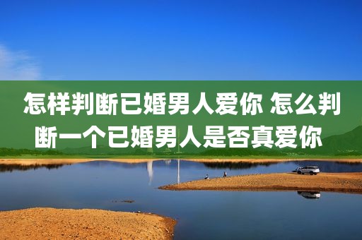 怎样判断已婚男人爱你 怎么判断一个已婚男人是否真爱你 