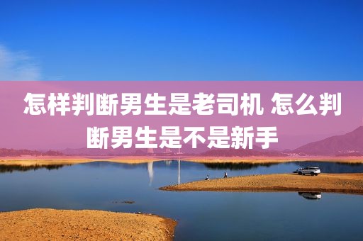 怎样判断男生是老司机 怎么判断男生是不是新手