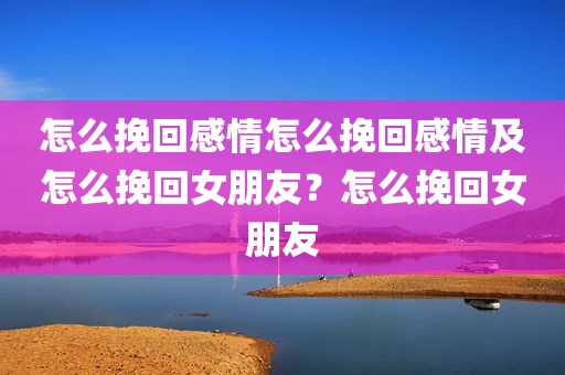 怎么挽回感情怎么挽回感情及怎么挽回女朋友？怎么挽回女朋友