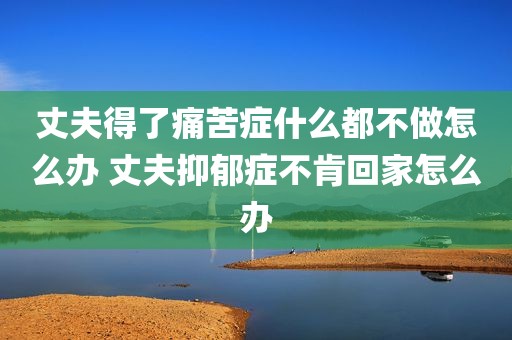 丈夫得了痛苦症什么都不做怎么办 丈夫抑郁症不肯回家怎么办
