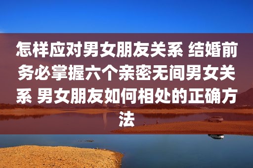 怎样应对男女朋友关系 结婚前务必掌握六个亲密无间男女关系 男女朋友如何相处的正确方法