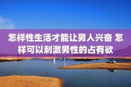 怎样性生活才能让男人兴奋 怎样可以刺激男性的占有欲