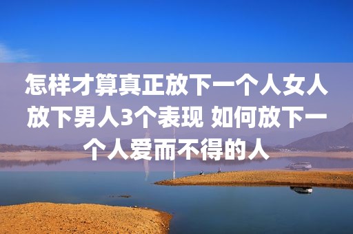 怎样才算真正放下一个人女人放下男人3个表现 如何放下一个人爱而不得的人