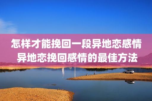 怎样才能挽回一段异地恋感情 异地恋挽回感情的最佳方法