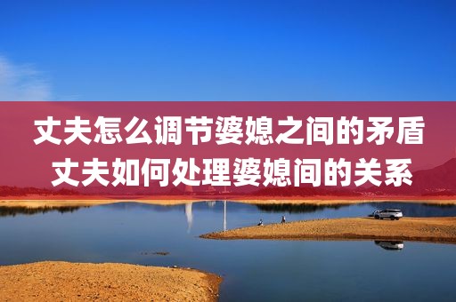 丈夫怎么调节婆媳之间的矛盾 丈夫如何处理婆媳间的关系