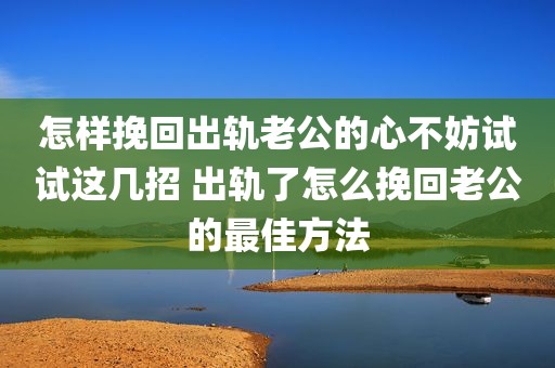 怎样挽回出轨老公的心不妨试试这几招 出轨了怎么挽回老公的最佳方法