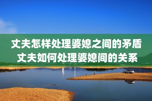 丈夫怎样处理婆媳之间的矛盾 丈夫如何处理婆媳间的关系