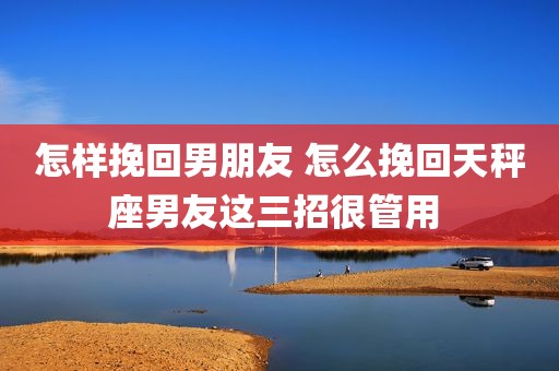 怎样挽回男朋友 怎么挽回天秤座男友这三招很管用 