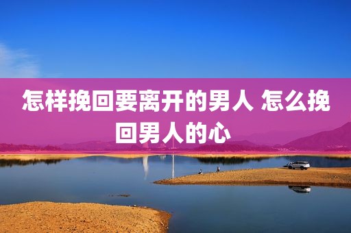 怎样挽回要离开的男人 怎么挽回男人的心 