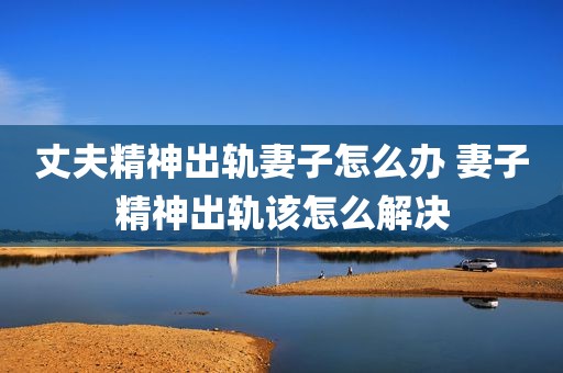 丈夫精神出轨妻子怎么办 妻子精神出轨该怎么解决