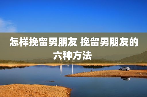 怎样挽留男朋友 挽留男朋友的六种方法 