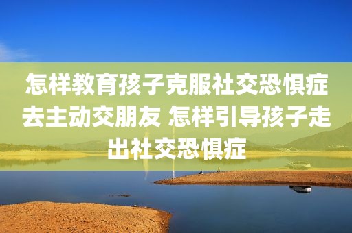 怎样教育孩子克服社交恐惧症去主动交朋友 怎样引导孩子走出社交恐惧症