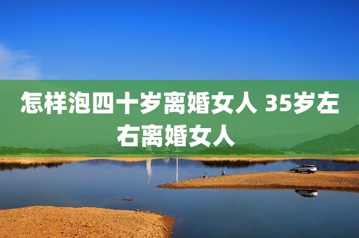 怎样泡四十岁离婚女人 35岁左右离婚女人 