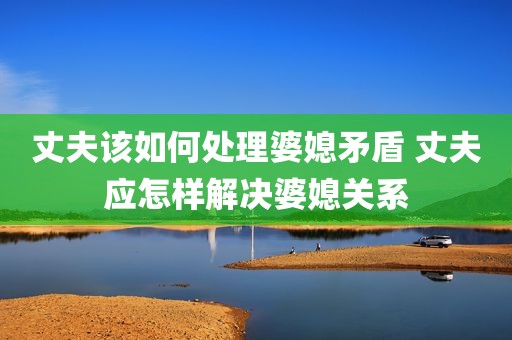 丈夫该如何处理婆媳矛盾 丈夫应怎样解决婆媳关系