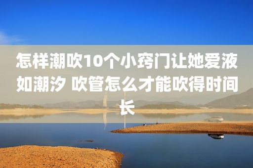怎样潮吹10个小窍门让她爱液如潮汐 吹管怎么才能吹得时间长