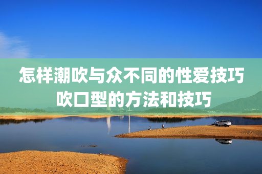 怎样潮吹与众不同的性爱技巧 吹口型的方法和技巧