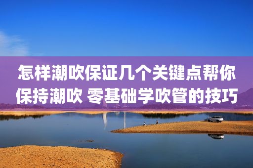 怎样潮吹保证几个关键点帮你保持潮吹 零基础学吹管的技巧